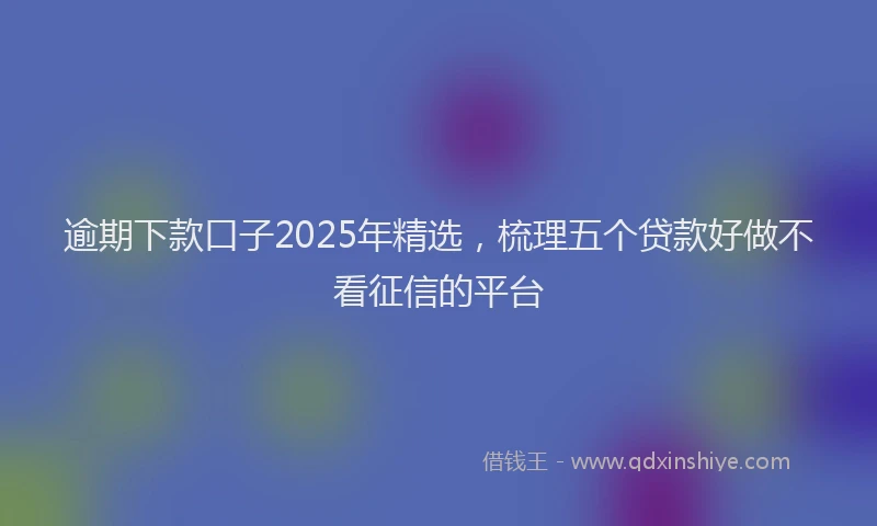 逾期下款口子2025年精选，梳理五个贷款好做不看征信的平台