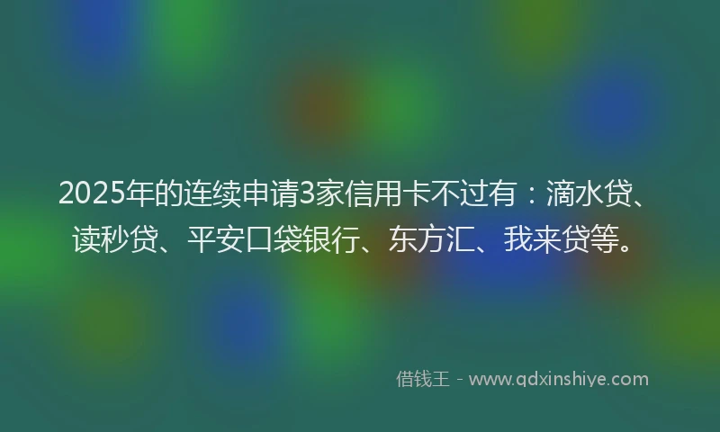 2025年的连续申请3家信用卡不过有：滴水贷、读秒贷、平安口袋银行、东方汇、我来贷等。