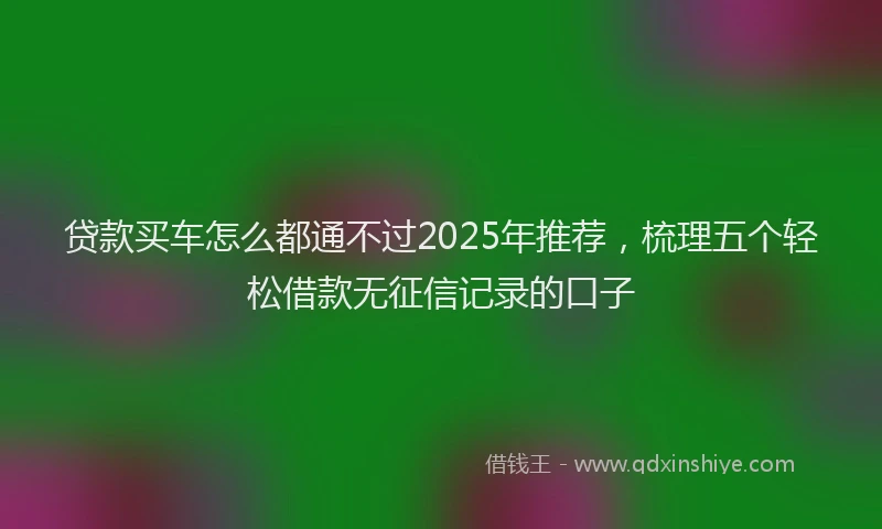 贷款买车怎么都通不过2025年推荐，梳理五个轻松借款无征信记录的口子