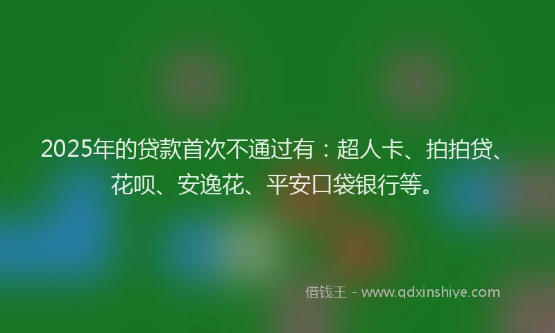 2025年的贷款首次不通过有：超人卡、拍拍贷、花呗、安逸花、平安口袋银行等。