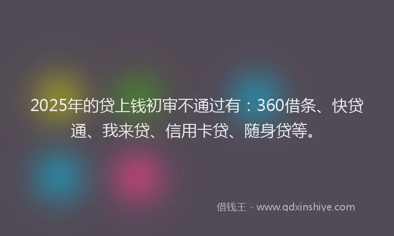 2025年的贷上钱初审不通过有：360借条、快贷通、我来贷、信用卡贷、随身贷等。