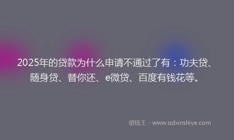 2025年的贷款为什么申请不通过了有：功夫贷、随身贷、替你还、e微贷、百度有钱花等。
