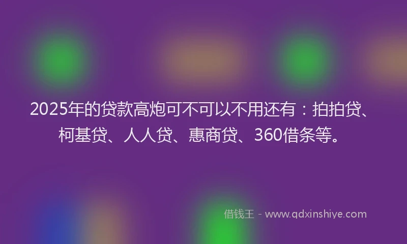 2025年的贷款高炮可不可以不用还有：拍拍贷、柯基贷、人人贷、惠商贷、360借条等。