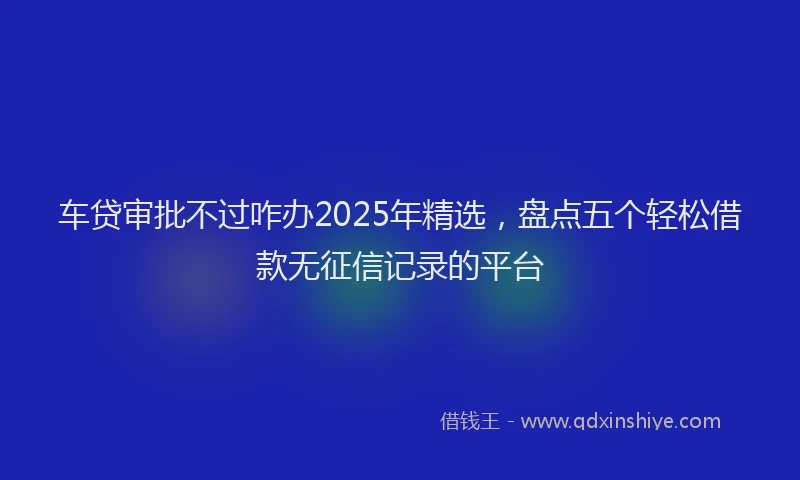 车贷审批不过咋办2025年精选，盘点五个轻松借款无征信记录的平台