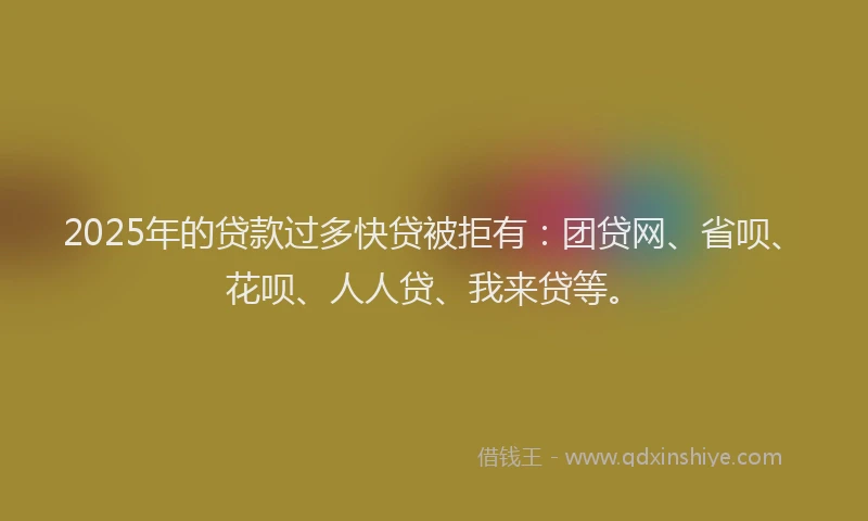 2025年的贷款过多快贷被拒有：团贷网、省呗、花呗、人人贷、我来贷等。