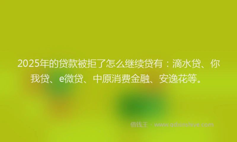 2025年的贷款被拒了怎么继续贷有：滴水贷、你我贷、e微贷、中原消费金融、安逸花等。