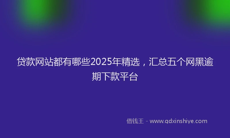 贷款网站都有哪些2025年精选，汇总五个网黑逾期下款平台