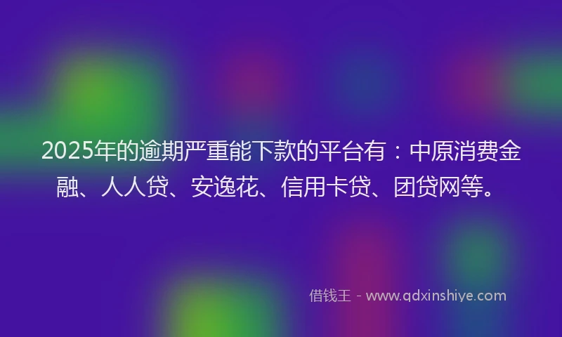 2025年的逾期严重能下款的平台有：中原消费金融、人人贷、安逸花、信用卡贷、团贷网等。