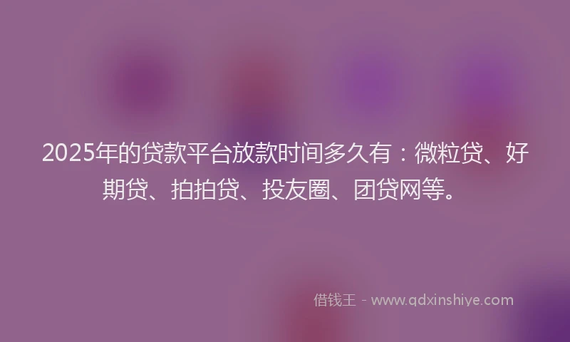 2025年的贷款平台放款时间多久有：微粒贷、好期贷、拍拍贷、投友圈、团贷网等。