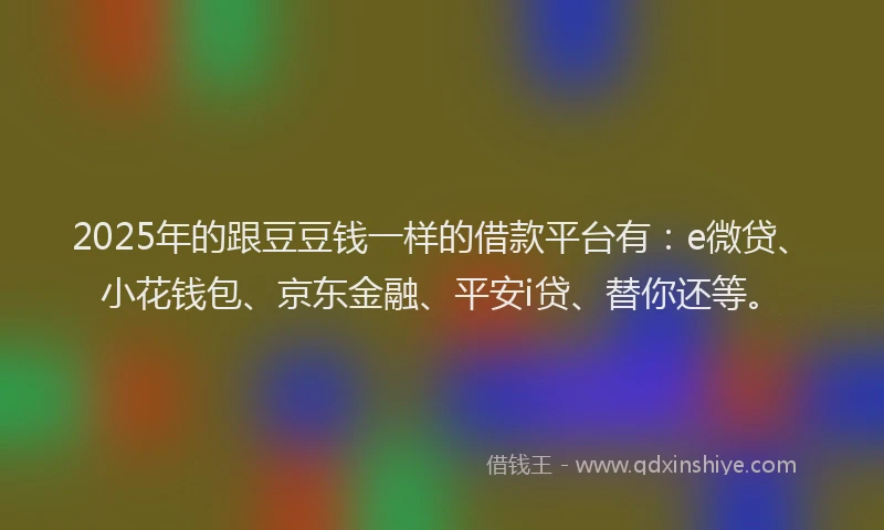 2025年的跟豆豆钱一样的借款平台有：e微贷、小花钱包、京东金融、平安i贷、替你还等。