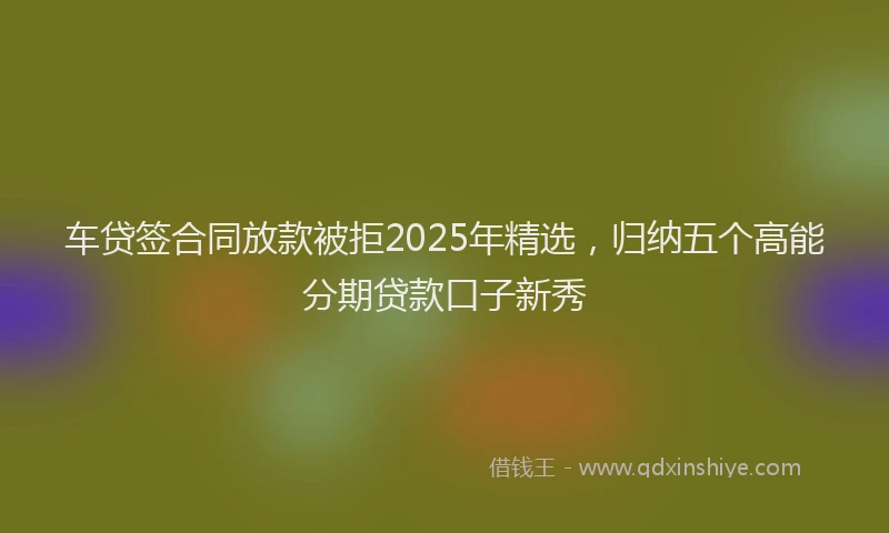 车贷签合同放款被拒2025年精选，归纳五个高能分期贷款口子新秀