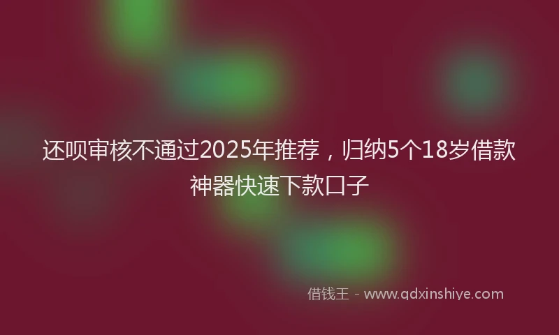 还呗审核不通过2025年推荐，归纳5个18岁借款神器快速下款口子