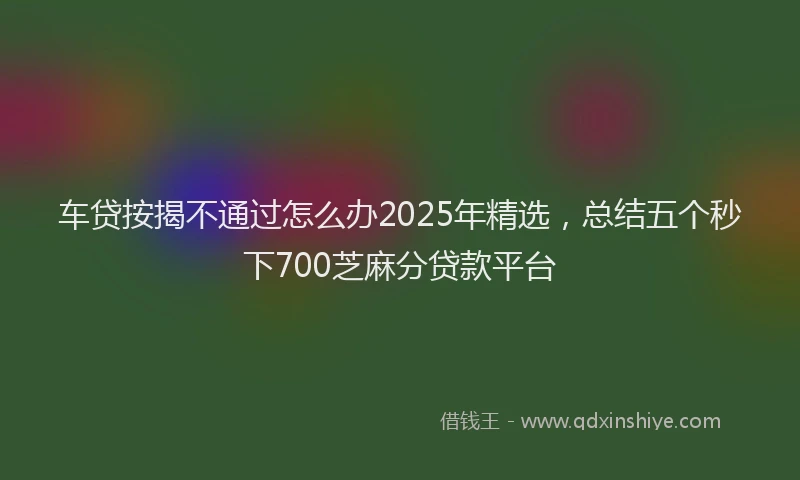 车贷按揭不通过怎么办2025年精选，总结五个秒下700芝麻分贷款平台