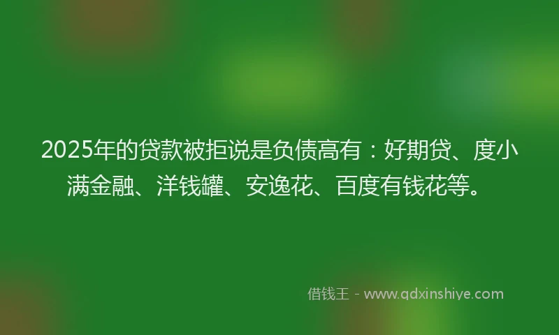 2025年的贷款被拒说是负债高有：好期贷、度小满金融、洋钱罐、安逸花、百度有钱花等。