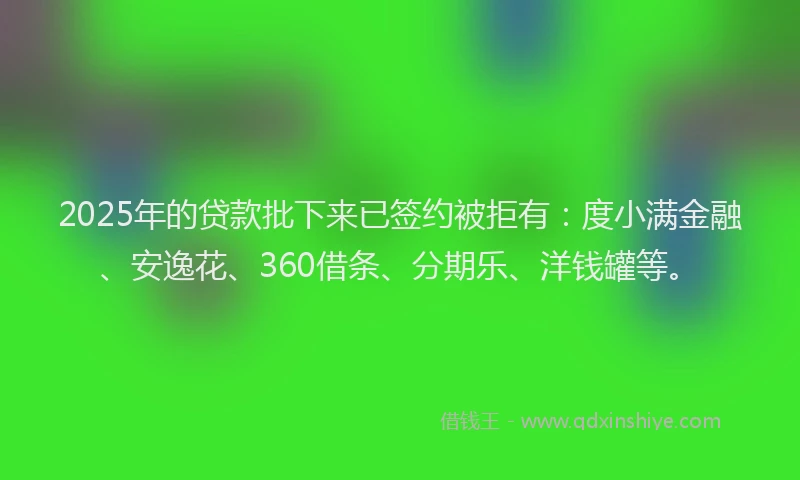 2025年的贷款批下来已签约被拒有：度小满金融、安逸花、360借条、分期乐、洋钱罐等。