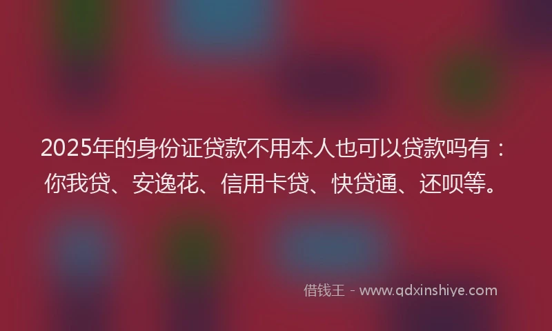 2025年的身份证贷款不用本人也可以贷款吗有：你我贷、安逸花、信用卡贷、快贷通、还呗等。