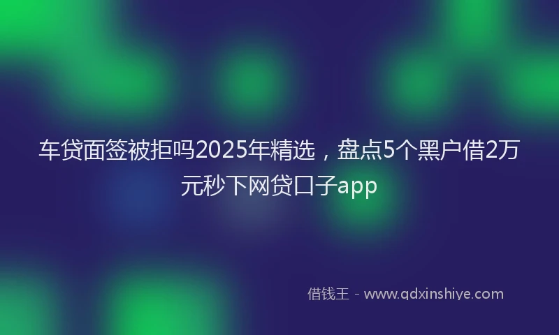 车贷面签被拒吗2025年精选，盘点5个黑户借2万元秒下网贷口子app