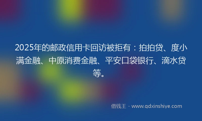 2025年的邮政信用卡回访被拒有：拍拍贷、度小满金融、中原消费金融、平安口袋银行、滴水贷等。