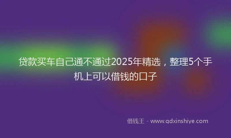 贷款买车自己通不通过2025年精选，整理5个手机上可以借钱的口子