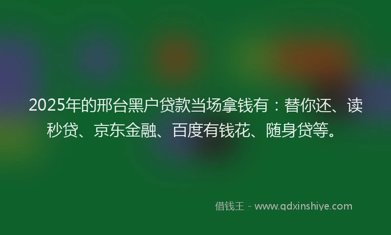 2025年的邢台黑户贷款当场拿钱有：替你还、读秒贷、京东金融、百度有钱花、随身贷等。