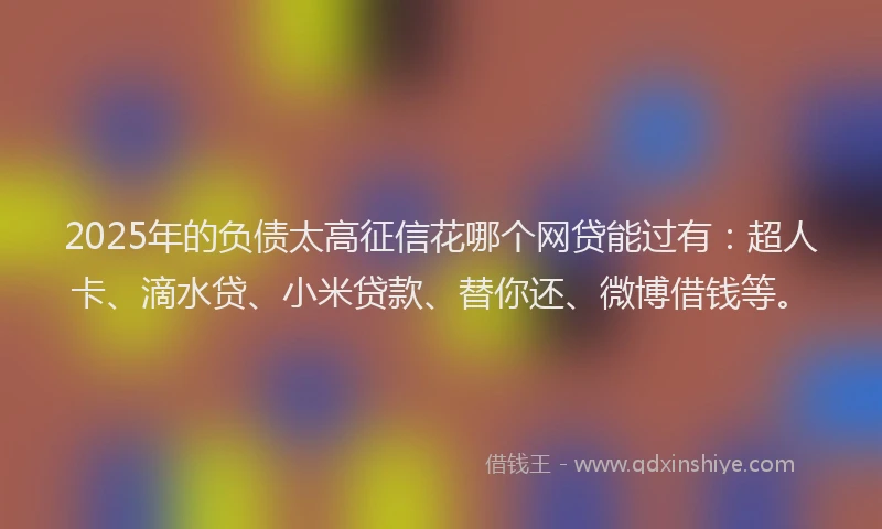 2025年的负债太高征信花哪个网贷能过有：超人卡、滴水贷、小米贷款、替你还、微博借钱等。