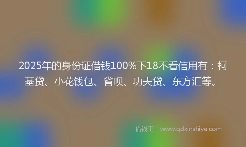 2025年的身份证借钱100%下18不看信用有：柯基贷、小花钱包、省呗、功夫贷、东方汇等。