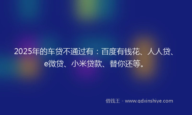 2025年的车贷不通过有：百度有钱花、人人贷、e微贷、小米贷款、替你还等。