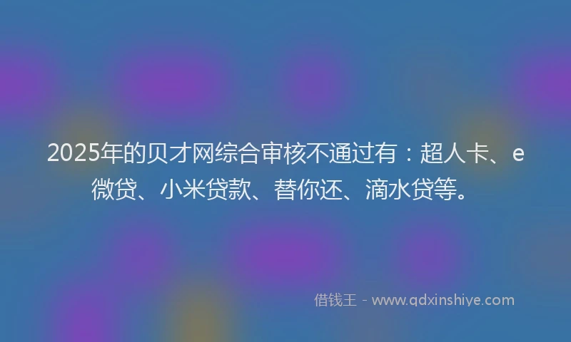 2025年的贝才网综合审核不通过有：超人卡、e微贷、小米贷款、替你还、滴水贷等。