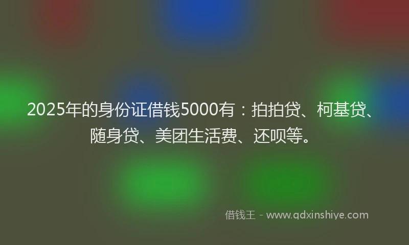 2025年的身份证借钱5000有：拍拍贷、柯基贷、随身贷、美团生活费、还呗等。