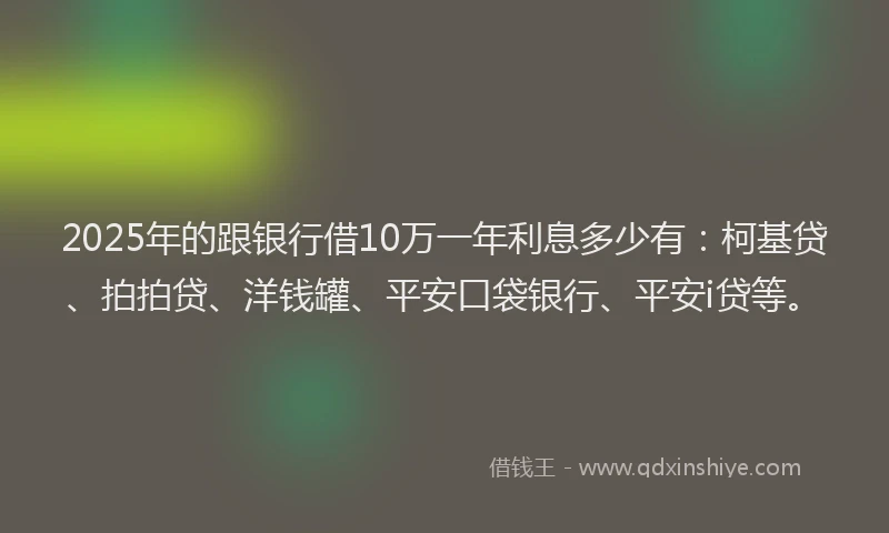 2025年的跟银行借10万一年利息多少有：柯基贷、拍拍贷、洋钱罐、平安口袋银行、平安i贷等。