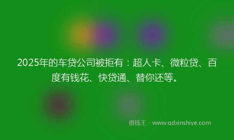 2025年的车贷公司被拒有：超人卡、微粒贷、百度有钱花、快贷通、替你还等。