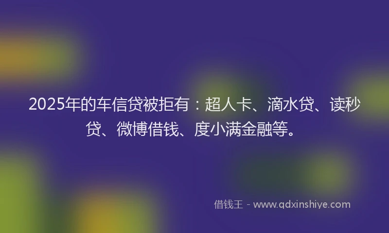 2025年的车信贷被拒有：超人卡、滴水贷、读秒贷、微博借钱、度小满金融等。