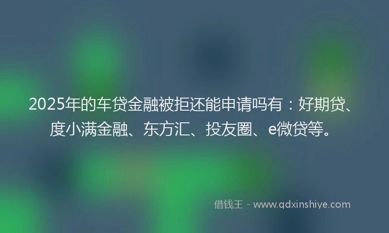 2025年的车贷金融被拒还能申请吗有：好期贷、度小满金融、东方汇、投友圈、e微贷等。