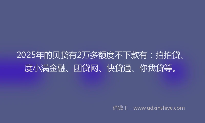 2025年的贝贷有2万多额度不下款有：拍拍贷、度小满金融、团贷网、快贷通、你我贷等。