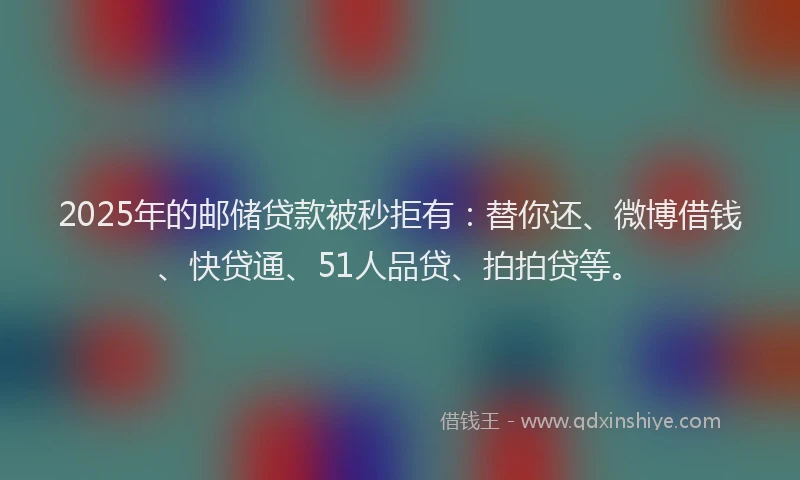 2025年的邮储贷款被秒拒有：替你还、微博借钱、快贷通、51人品贷、拍拍贷等。