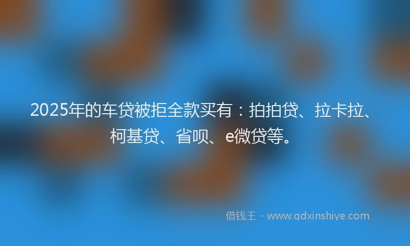 2025年的车贷被拒全款买有：拍拍贷、拉卡拉、柯基贷、省呗、e微贷等。