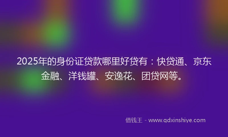 2025年的身份证贷款哪里好贷有：快贷通、京东金融、洋钱罐、安逸花、团贷网等。