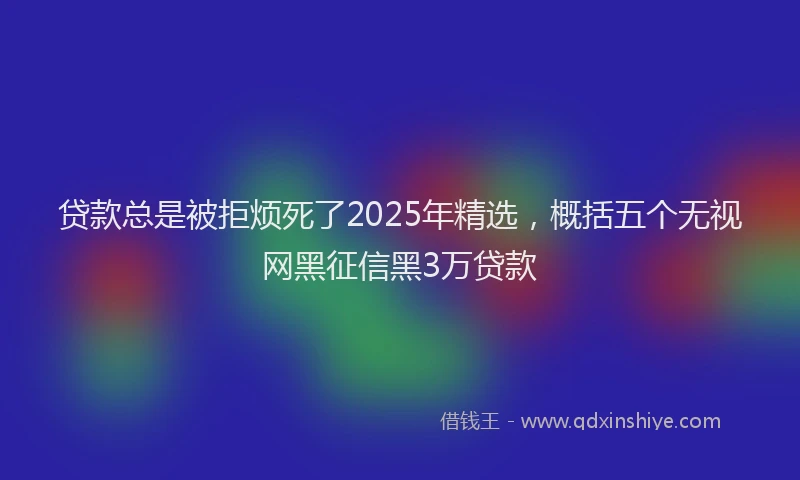 贷款总是被拒烦死了2025年精选，概括五个无视网黑征信黑3万贷款