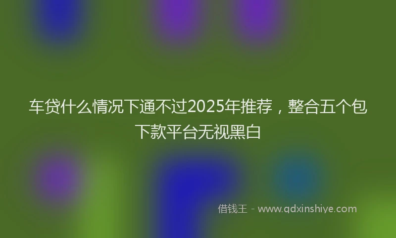 车贷什么情况下通不过2025年推荐，整合五个包下款平台无视黑白