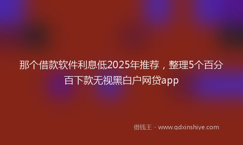 那个借款软件利息低2025年推荐，整理5个百分百下款无视黑白户网贷app