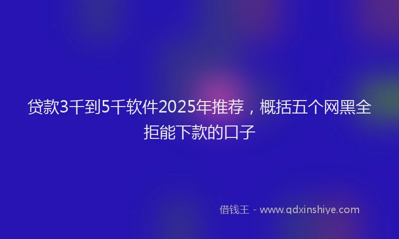 贷款3千到5千软件2025年推荐，概括五个网黑全拒能下款的口子