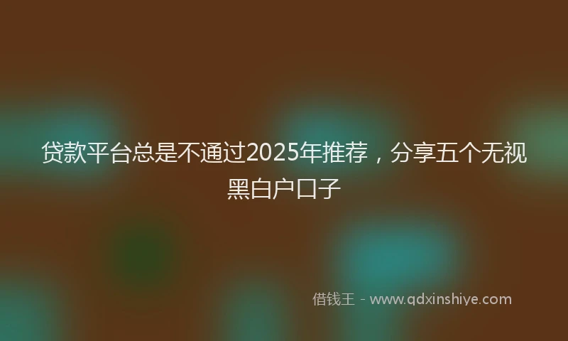 贷款平台总是不通过2025年推荐，分享五个无视黑白户口子