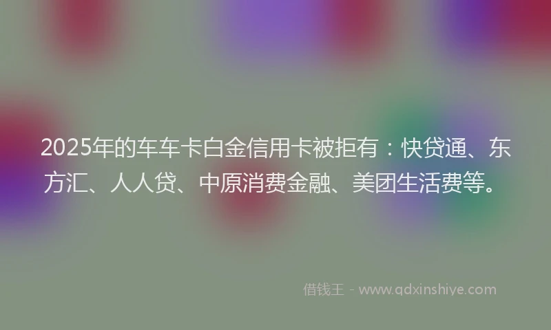 2025年的车车卡白金信用卡被拒有：快贷通、东方汇、人人贷、中原消费金融、美团生活费等。