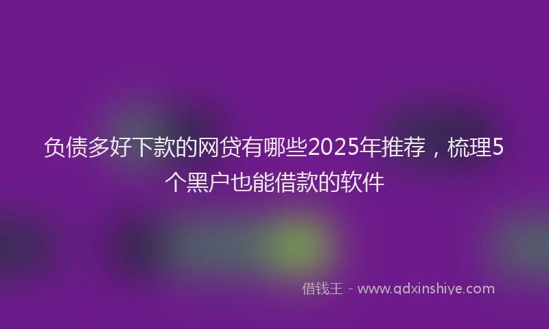 负债多好下款的网贷有哪些2025年推荐，梳理5个黑户也能借款的软件