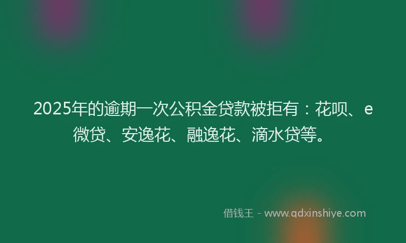 2025年的逾期一次公积金贷款被拒有：花呗、e微贷、安逸花、融逸花、滴水贷等。