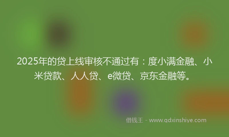 2025年的贷上线审核不通过有：度小满金融、小米贷款、人人贷、e微贷、京东金融等。