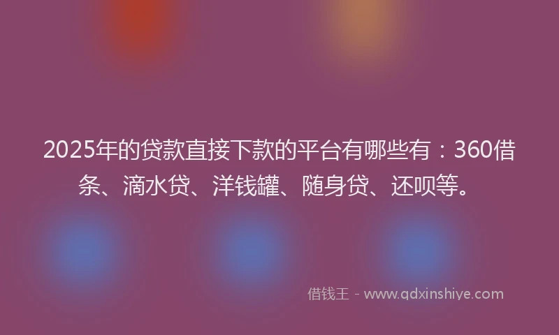 2025年的贷款直接下款的平台有哪些有：360借条、滴水贷、洋钱罐、随身贷、还呗等。
