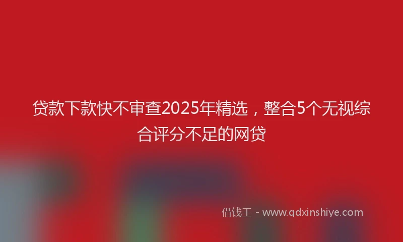 贷款下款快不审查2025年精选，整合5个无视综合评分不足的网贷