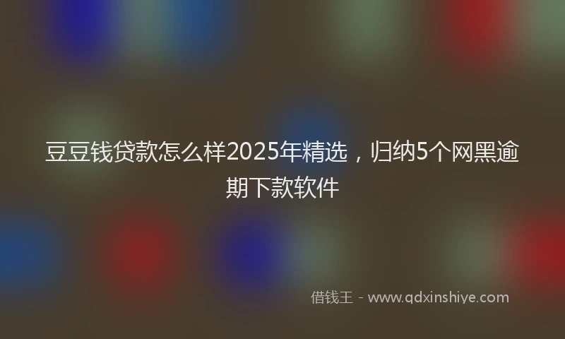 豆豆钱贷款怎么样2025年精选，归纳5个网黑逾期下款软件