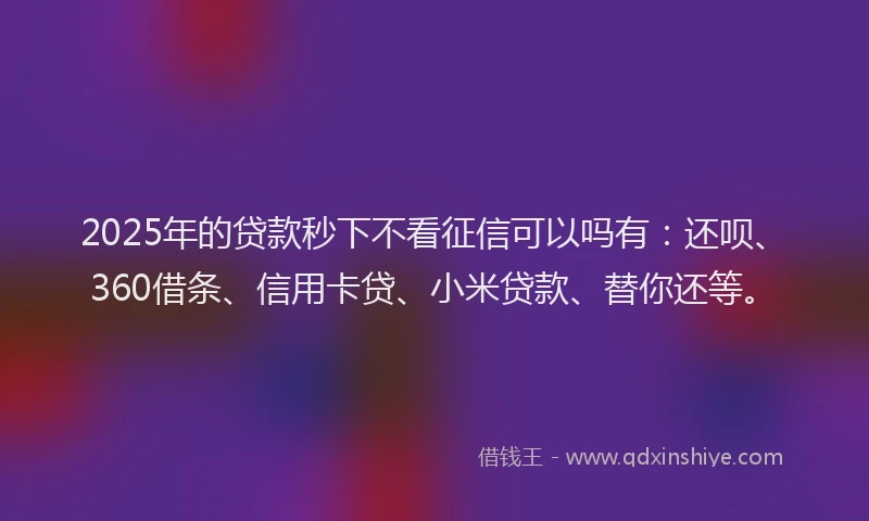2025年的贷款秒下不看征信可以吗有：还呗、360借条、信用卡贷、小米贷款、替你还等。
